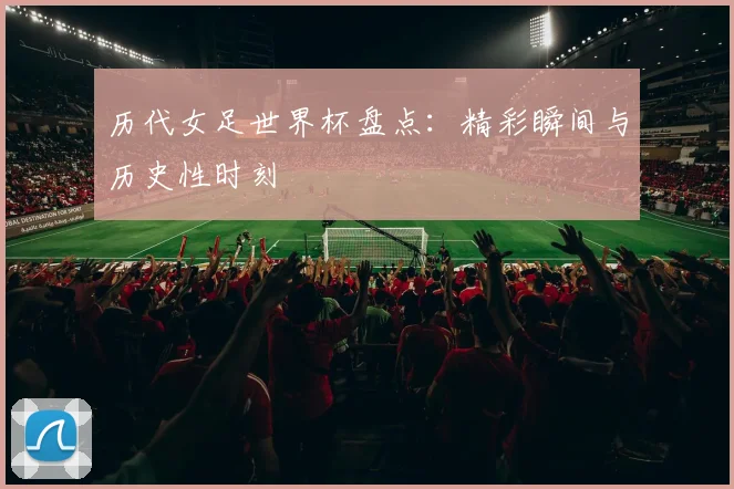 历代女足世界杯盘点：精彩瞬间与历史性时刻