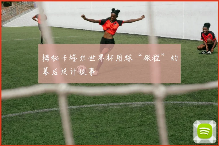 揭秘卡塔尔世界杯用球“旅程”的幕后设计故事